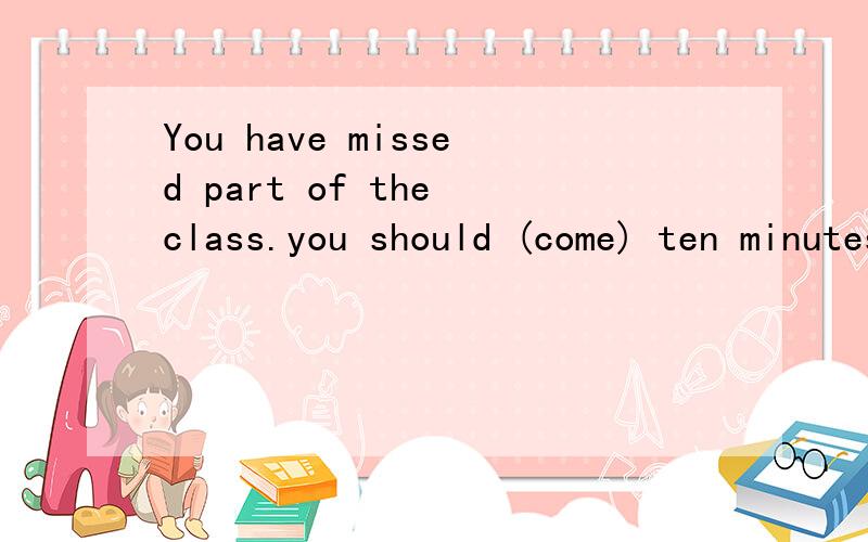 You have missed part of the class.you should (come) ten minutes earlier.用正确的形式填空并解释.