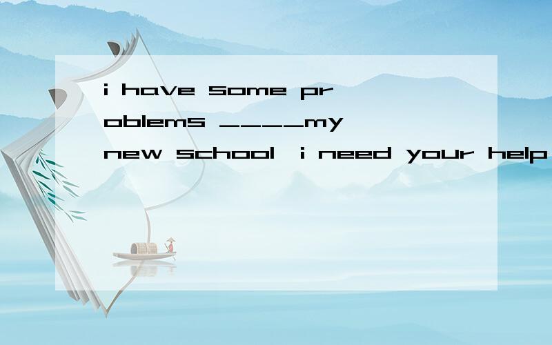 i have some problems ____my new school,i need your help,横杠上填with还是about还是in?为啥?急!