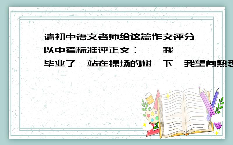 请初中语文老师给这篇作文评分以中考标准评正文：    我毕业了  站在操场的树荫下,我望向熟悉的校园,脑海中浮现出校园的每一个角落.我曾在那笑,在那哭,在那拼搏,在那嬉玩,在那奋笔疾书