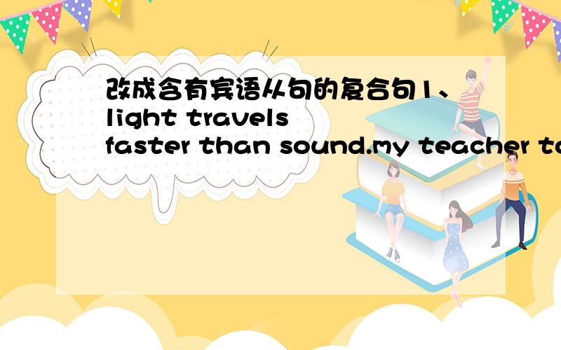 改成含有宾语从句的复合句1、light travels faster than sound.my teacher told memy teacher told me _____light ______faster than sound2、there will be a meeting in five days.jack didn't know.jack didn't know _____there ____ ____ a meeting i