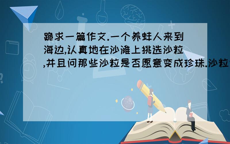 跪求一篇作文.一个养蚌人来到海边,认真地在沙滩上挑选沙粒,并且问那些沙粒是否愿意变成珍珠.沙粒们都