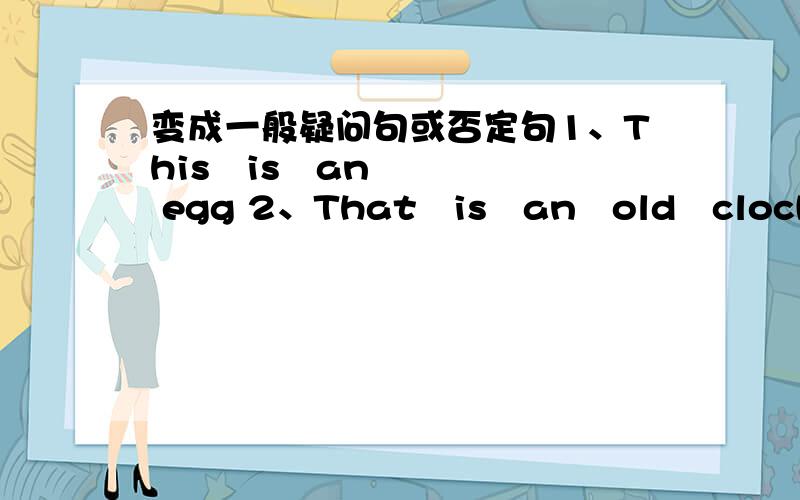 变成一般疑问句或否定句1、This   is   an  egg 2、That   is   an   old   clock3、He's   my   teacher4、I'm   in   Class   5