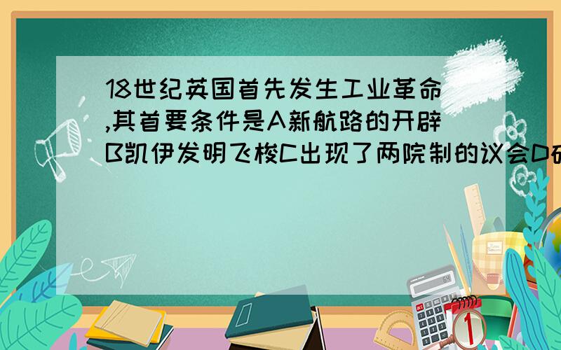 18世纪英国首先发生工业革命,其首要条件是A新航路的开辟B凯伊发明飞梭C出现了两院制的议会D确立了资产阶级的统治