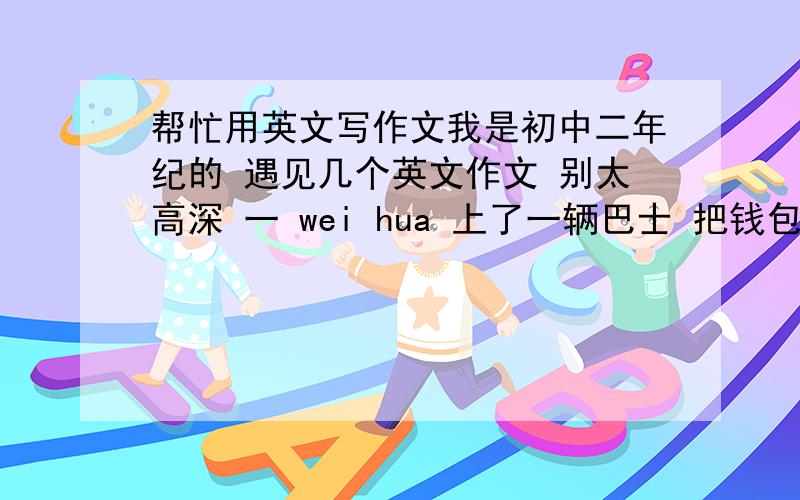 帮忙用英文写作文我是初中二年纪的 遇见几个英文作文 别太高深 一 wei hua 上了一辆巴士 把钱包 丢在巴士上 后来 她报了警 巴士司机把钱还了她 70词 左右 提示词； suddenly purse lie ground pick u