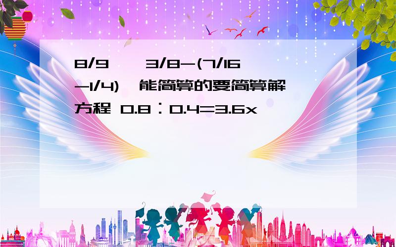 8/9×【3/8-(7/16-1/4)】能简算的要简算解方程 0.8：0.4=3.6x