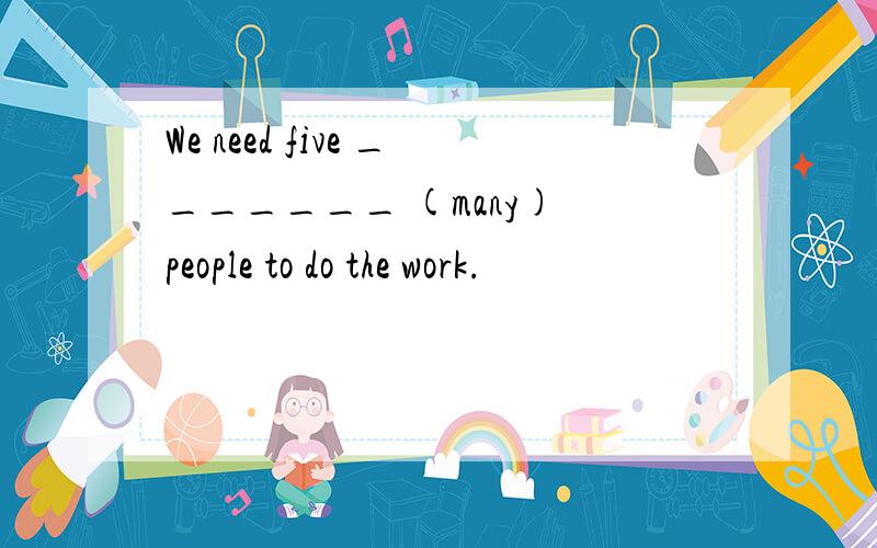 We need five _______ (many) people to do the work.