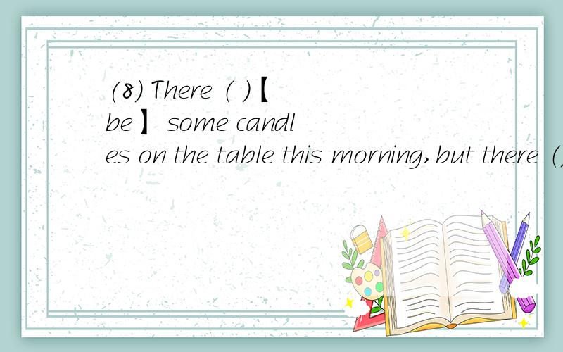 (8) There （ ）【be】 some candles on the table this morning,but there （）【not be】 any now.