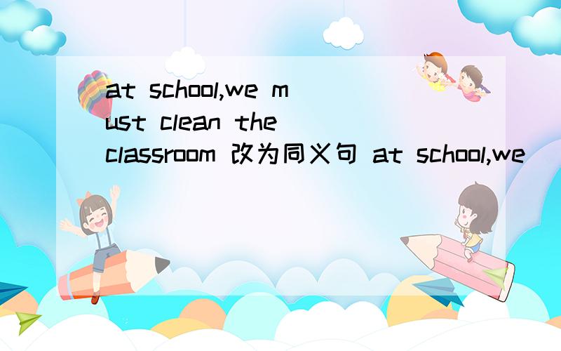 at school,we must clean the classroom 改为同义句 at school,we（ ）（ ）clean the classroom