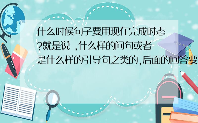 什么时候句子要用现在完成时态?就是说 ,什么样的问句或者是什么样的引导句之类的,后面的回答要用现在完成时态呢.要简单明了的回答