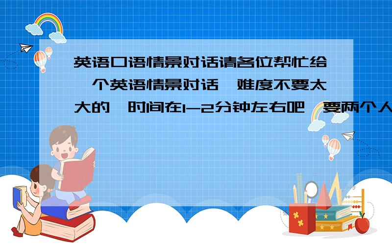英语口语情景对话请各位帮忙给一个英语情景对话,难度不要太大的,时间在1-2分钟左右吧,要两个人的,