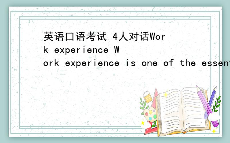 英语口语考试 4人对话Work experience Work experience is one of the essential factors most of the companies have to concern in hiring.Yet quite a lot of the college students do not have the required experience when graduating.1)\x05Do you have