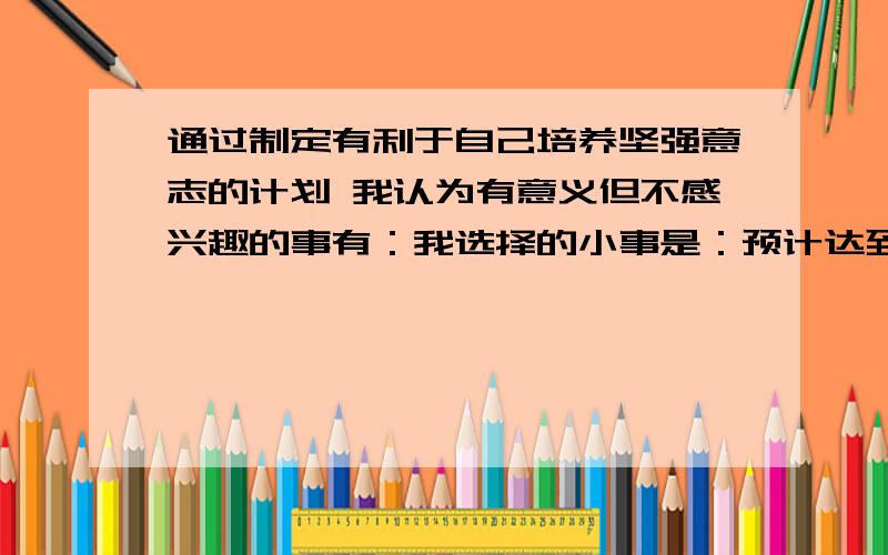 通过制定有利于自己培养坚强意志的计划 我认为有意义但不感兴趣的事有：我选择的小事是：预计达到的目标：计划可分为以下几个阶段：计划采取什么措施保证实施：