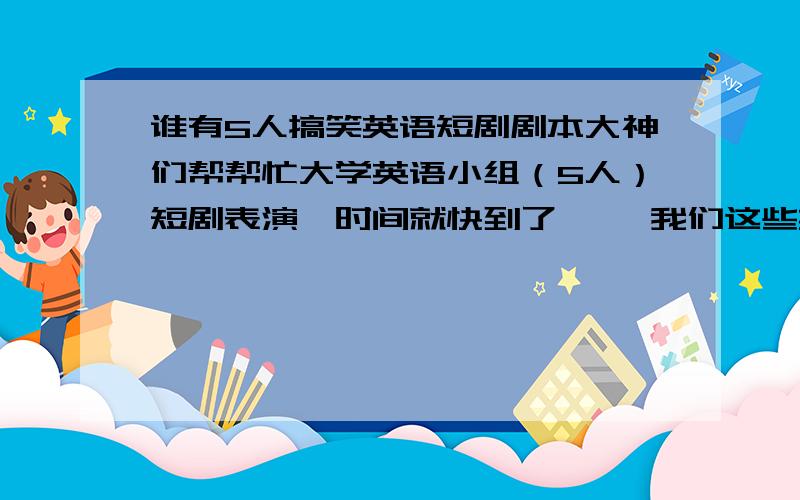 谁有5人搞笑英语短剧剧本大神们帮帮忙大学英语小组（5人）短剧表演,时间就快到了…… 我们这些英语白痴 只能求救了 汗 要搞笑的啊