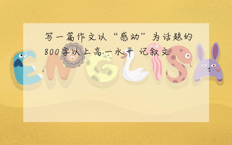 写一篇作文以“感动”为话题的800字以上高一水平 记叙文