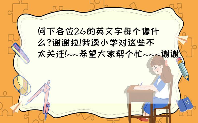 问下各位26的英文字母个像什么?谢谢拉!我读小学对这些不太关注!~~希望大家帮个忙~~~谢谢