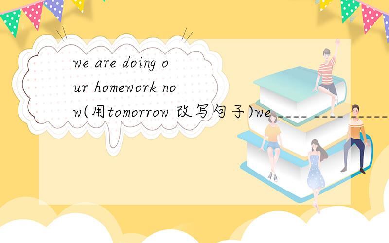 we are doing our homework now(用tomorrow 改写句子)we ____ ____ _____ ____ our homework tomorrow