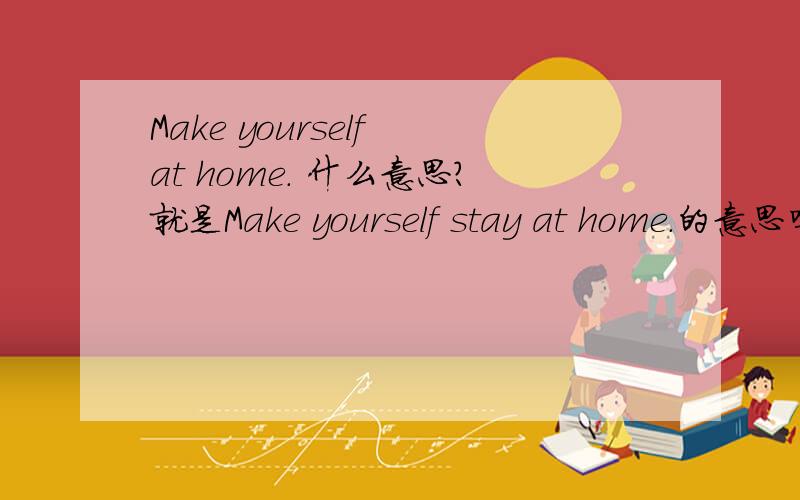 Make yourself at home. 什么意思?就是Make yourself stay at home.的意思吗?不是的话请告诉我正确的意思,谢谢