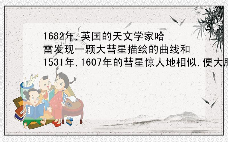 1682年,英国的天文学家哈雷发现一颗大彗星描绘的曲线和1531年,1607年的彗星惊人地相似,便大胆断定,这是同一天体的三次出现,并预言它将于76年后再度回归,这就是著名的哈雷彗星,它的回归周