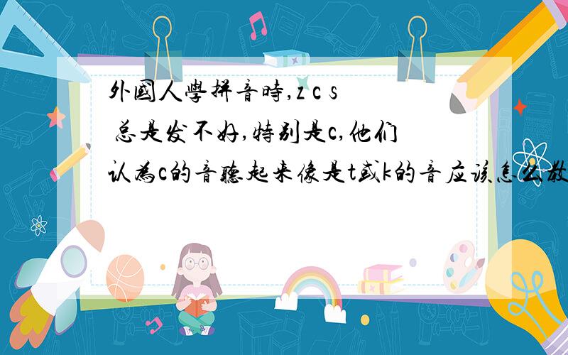 外国人学拼音时,z c s  总是发不好,特别是c,他们认为c的音听起来像是t或k的音应该怎么教?多谢!