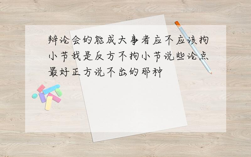 辩论会的能成大事者应不应该拘小节我是反方不拘小节说些论点最好正方说不出的那种