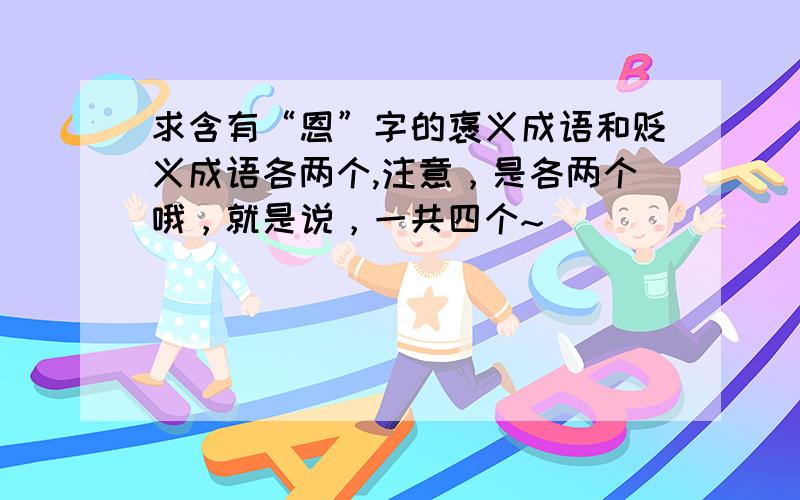 求含有“恩”字的褒义成语和贬义成语各两个,注意，是各两个哦，就是说，一共四个~