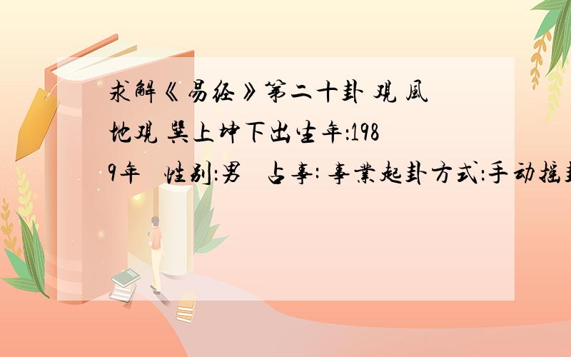 求解《易经》第二十卦 观 风地观 巽上坤下出生年：1989年   性别：男   占事: 事业起卦方式：手动摇卦   龙隐网(www.longyin.net)六爻线上排盘系统 公历时间：2009年9月27日21时9分   农历时间：己