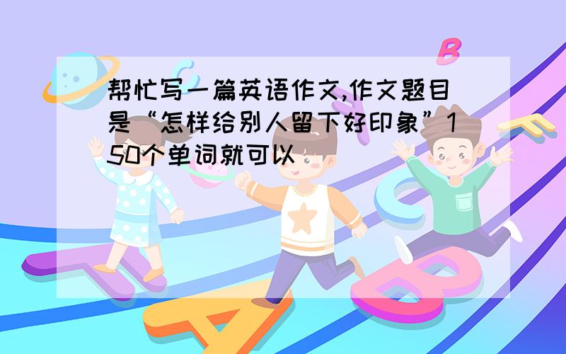 帮忙写一篇英语作文,作文题目是“怎样给别人留下好印象”150个单词就可以