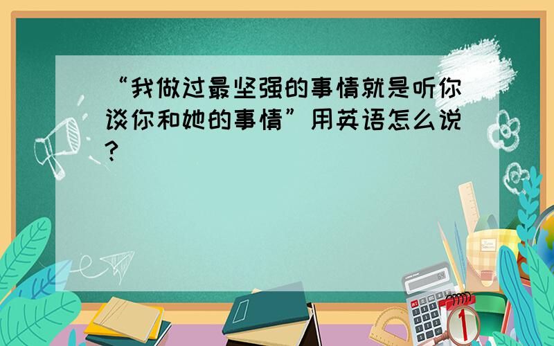 “我做过最坚强的事情就是听你谈你和她的事情”用英语怎么说?