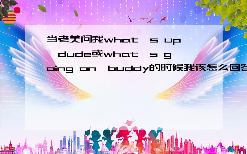 当老美问我what's up,dude或what's going on,buddy的时候我该怎么回答啊?我刚到美国读大学不到一个星期,但是我的英语总感觉在那不够用.而且每当寝室楼里的老美给我像那样打招呼时我总不知道怎