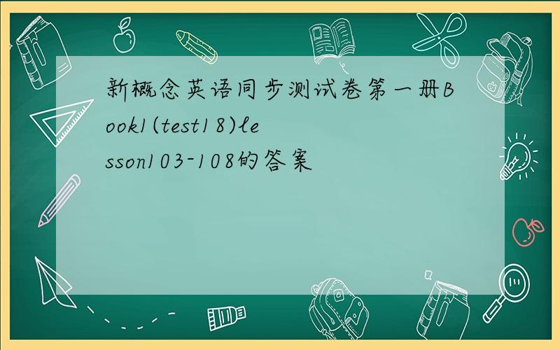 新概念英语同步测试卷第一册Book1(test18)lesson103-108的答案