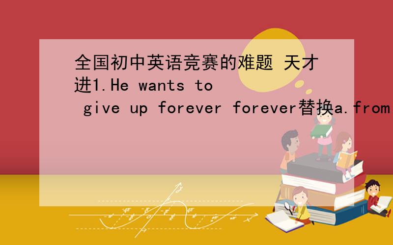 全国初中英语竞赛的难题 天才进1.He wants to give up forever forever替换a.from the time bing b.for good 2.翻译 in could not be betterhave no businessfor good