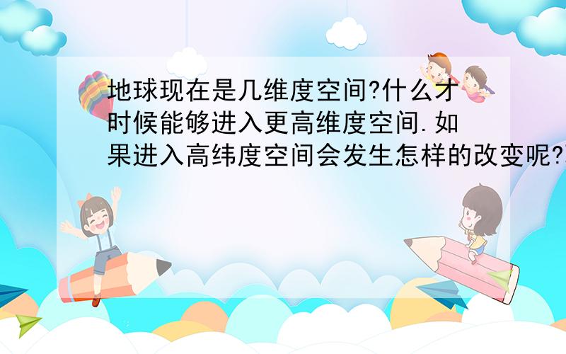 地球现在是几维度空间?什么才时候能够进入更高维度空间.如果进入高纬度空间会发生怎样的改变呢?耽误您点时间,希望详细点.我不想要简简单的回答