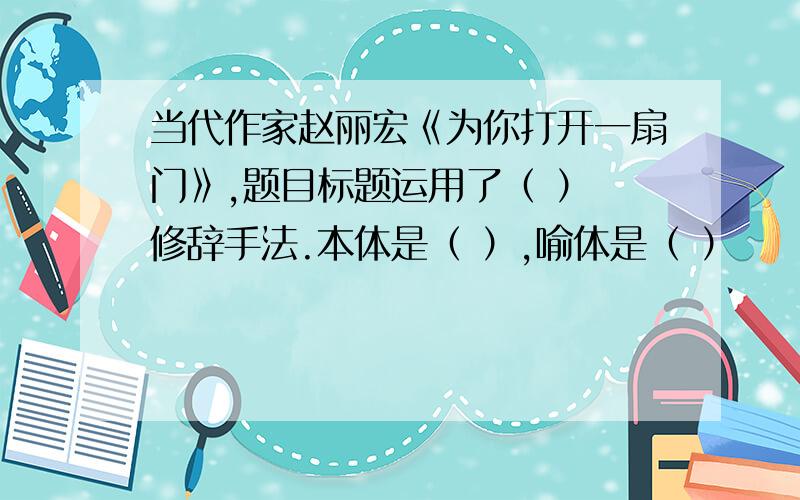 当代作家赵丽宏《为你打开一扇门》,题目标题运用了（ ） 修辞手法.本体是（ ）,喻体是（ ）