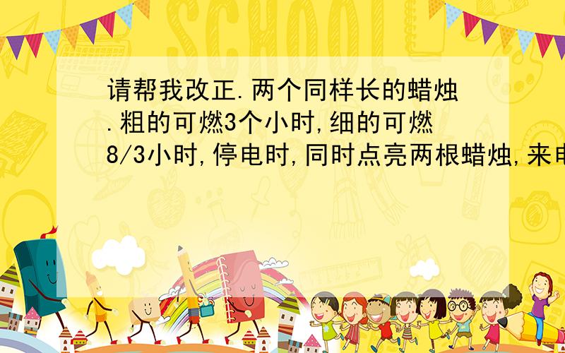 请帮我改正.两个同样长的蜡烛.粗的可燃3个小时,细的可燃8/3小时,停电时,同时点亮两根蜡烛,来电时同时吹灭.粗的是细的长度的2倍,求停电时间?我自己列的：设停电时间为X.3-X=(8/3-3)乘于2 请
