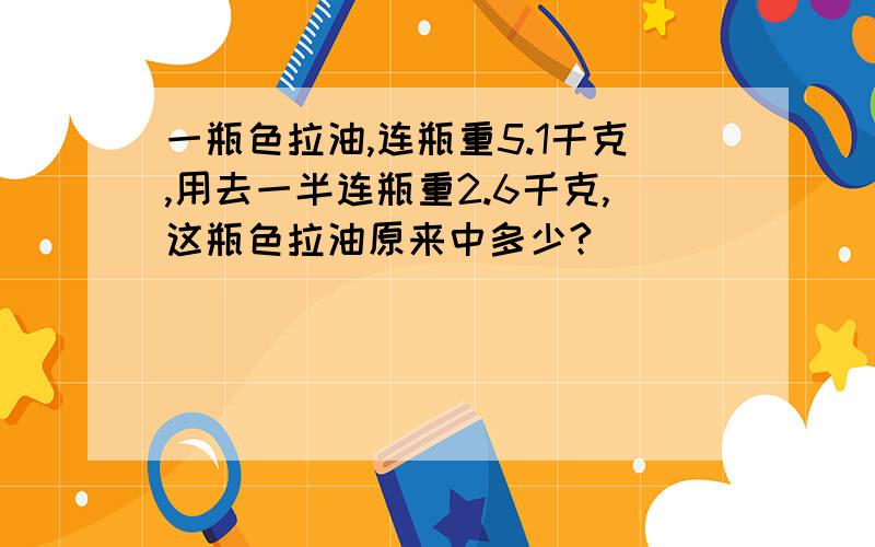 一瓶色拉油,连瓶重5.1千克,用去一半连瓶重2.6千克,这瓶色拉油原来中多少?