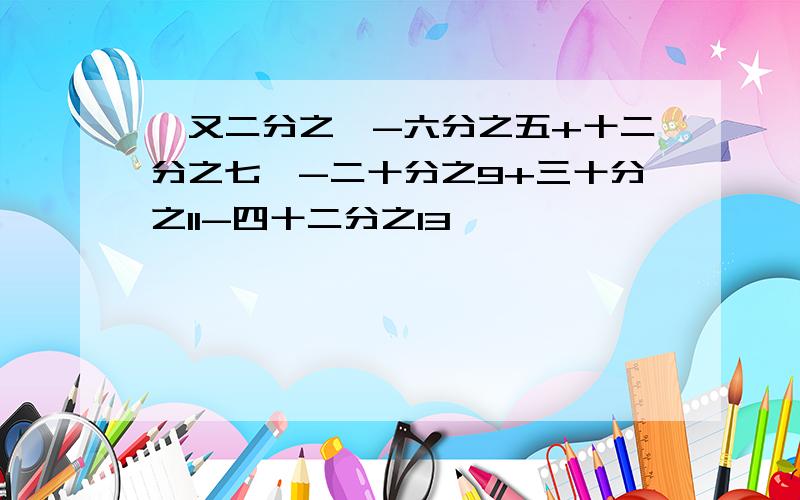 一又二分之一-六分之五+十二分之七—-二十分之9+三十分之11-四十二分之13