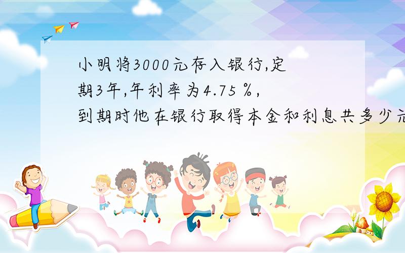 小明将3000元存入银行,定期3年,年利率为4.75％,到期时他在银行取得本金和利息共多少元?