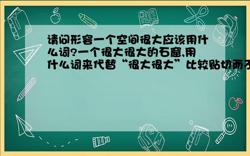 请问形容一个空间很大应该用什么词?一个很大很大的石窟,用什么词来代替“很大很大”比较贴切而不庸俗?