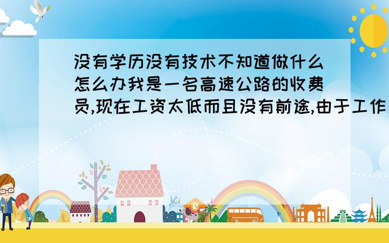 没有学历没有技术不知道做什么怎么办我是一名高速公路的收费员,现在工资太低而且没有前途,由于工作久坐熬夜,身体也越来越差,身患多种疾病,到医院去医生又查不出来什么疾病,想换工作,