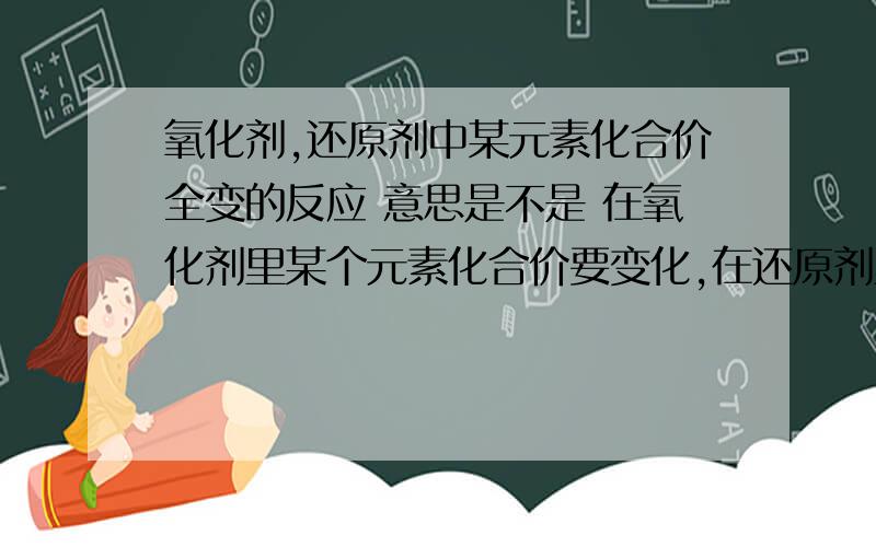 氧化剂,还原剂中某元素化合价全变的反应 意思是不是 在氧化剂里某个元素化合价要变化,在还原剂里某个元素化合价要变化,是不是意味着氧化剂和化学剂里的元素必须全变?如果氧化剂里某