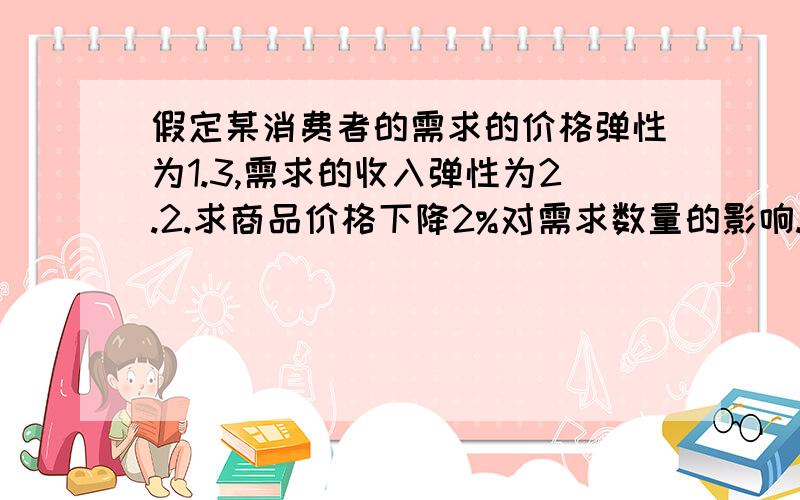 假定某消费者的需求的价格弹性为1.3,需求的收入弹性为2.2.求商品价格下降2%对需求数量的影响.消费者收入提高5%对需求数量的影响.