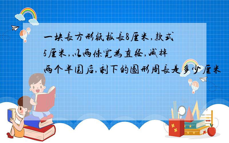 一块长方形纸板长8厘米,款式5厘米,以两条宽为直径,减掉两个半圆后,剩下的图形周长是多少厘米