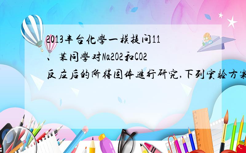 2013丰台化学一模提问11、某同学对Na2O2和CO2反应后的所得固体进行研究,下列实验方案中不能测得固体中Na2CO3的质量分数的是A     A、取a克混合物与足量的稀盐酸充分反应,将反应后的固体加热