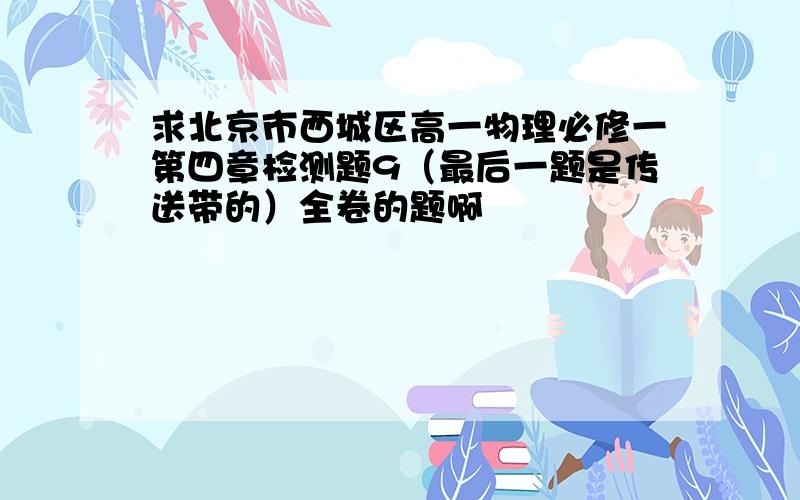 求北京市西城区高一物理必修一第四章检测题9（最后一题是传送带的）全卷的题啊