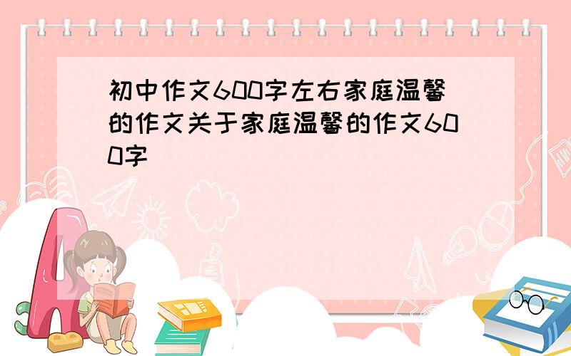 初中作文600字左右家庭温馨的作文关于家庭温馨的作文600字