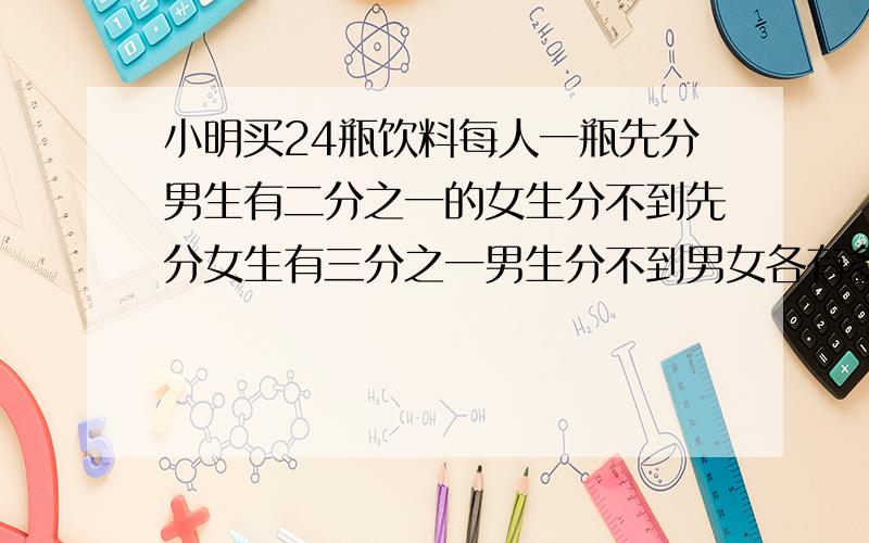 小明买24瓶饮料每人一瓶先分男生有二分之一的女生分不到先分女生有三分之一男生分不到男女各有多少人