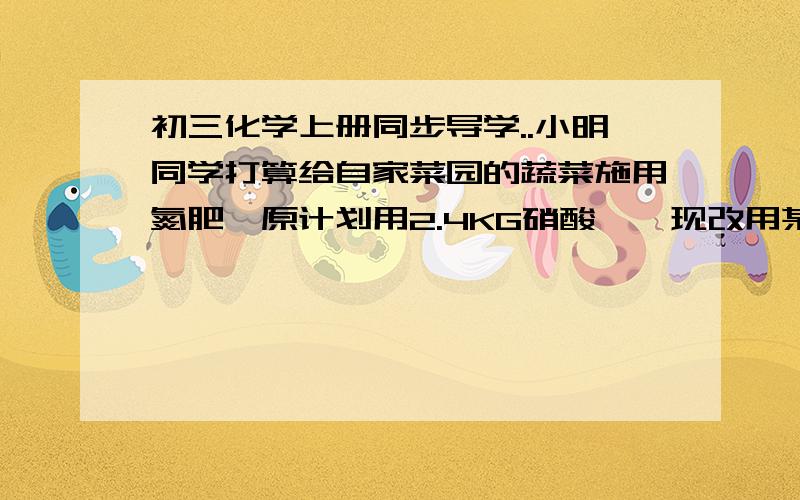 初三化学上册同步导学..小明同学打算给自家菜园的蔬菜施用氮肥,原计划用2.4KG硝酸铵,现改用某尿素化肥  .主要成分：CO(NH2)2 氮含量42%净重50KG问：需要多少这种尿素才能保证使用氮元素质量