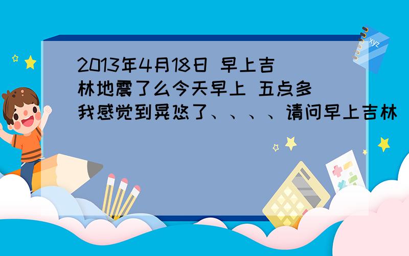 2013年4月18日 早上吉林地震了么今天早上 五点多 我感觉到晃悠了、、、、请问早上吉林 或附近 有地震么?