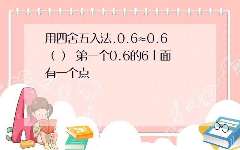 用四舍五入法.0.6≈0.6（ ） 第一个0.6的6上面有一个点