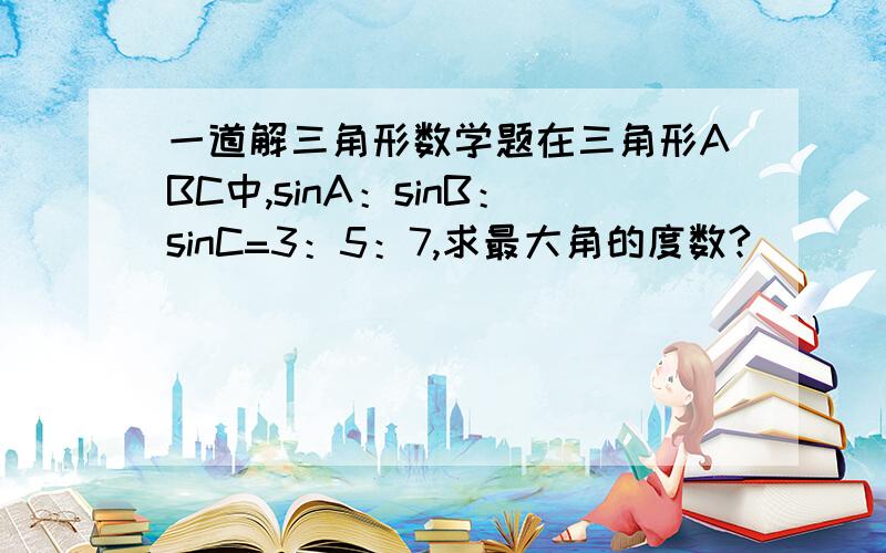 一道解三角形数学题在三角形ABC中,sinA：sinB：sinC=3：5：7,求最大角的度数?